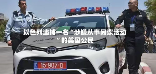 以色列逮捕一名“涉嫌从事间谍活动”的美国公民-第2张图片