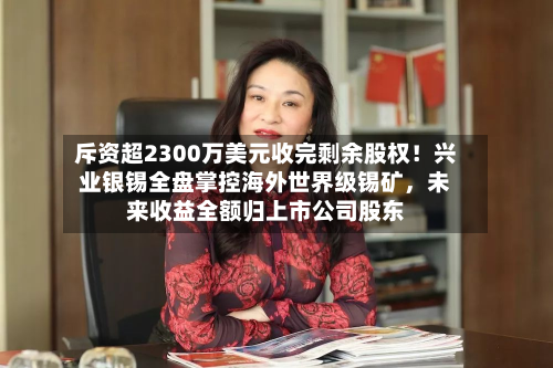 斥资超2300万美元收完剩余股权！兴业银锡全盘掌控海外世界级锡矿	，未来收益全额归上市公司股东-第2张图片