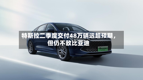 特斯拉二季度交付48万辆远超预期，但仍不敌比亚迪-第3张图片