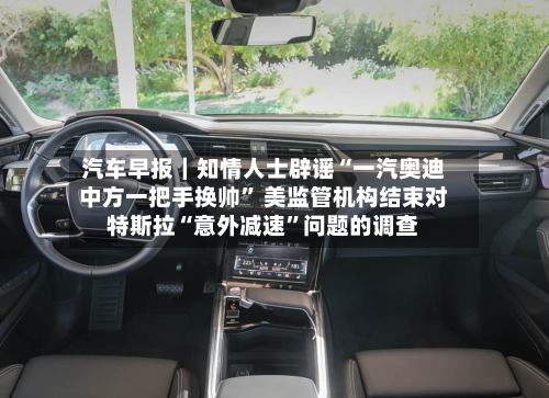 汽车早报｜知情人士辟谣“一汽奥迪中方一把手换帅” 美监管机构结束对特斯拉“意外减速	”问题的调查-第2张图片