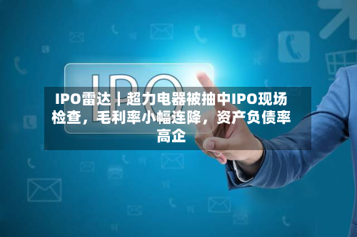 IPO雷达｜超力电器被抽中IPO现场检查	，毛利率小幅连降，资产负债率高企-第2张图片