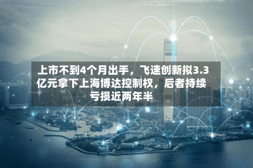 上市不到4个月出手，飞速创新拟3.3亿元拿下上海博达控制权	，后者持续亏损近两年半-第2张图片