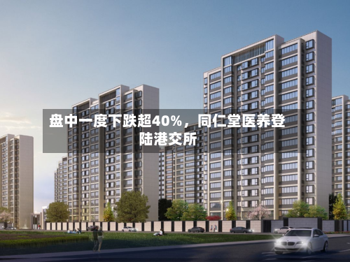 盘中一度下跌超40%	，同仁堂医养登陆港交所-第2张图片