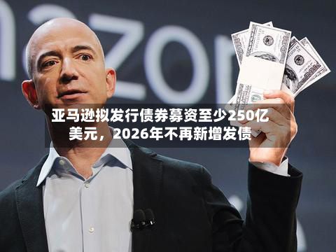 亚马逊拟发行债券募资至少250亿美元，2026年不再新增发债-第3张图片