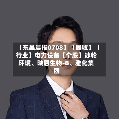 【东吴晨报0708】【固收】【行业】电力设备【个股】冰轮环境、映恩生物-B、雅化集团-第3张图片