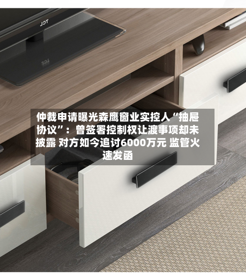 仲裁申请曝光森鹰窗业实控人“抽屉协议”：曾签署控制权让渡事项却未披露 对方如今追讨6000万元 监管火速发函-第3张图片