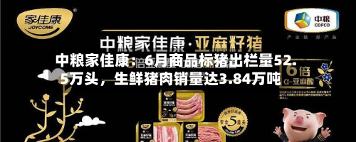 中粮家佳康：6月商品标猪出栏量52.5万头，生鲜猪肉销量达3.84万吨-第2张图片