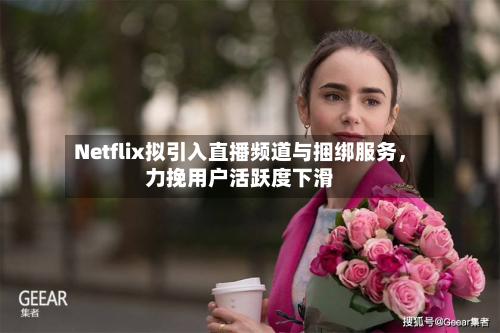 Netflix拟引入直播频道与捆绑服务，力挽用户活跃度下滑-第2张图片