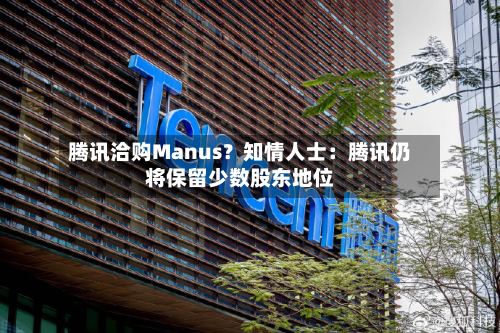 腾讯洽购Manus?知情人士:腾讯仍将保留少数股东地位