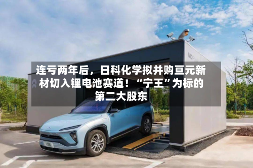 连亏两年后,日科化学拟并购亘元新材切入锂电池赛道!“宁王”为标的第二大股东