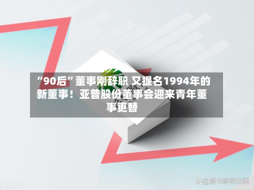 “90后”董事刚辞职 又提名1994年的新董事！亚普股份董事会迎来青年董事更替-第3张图片