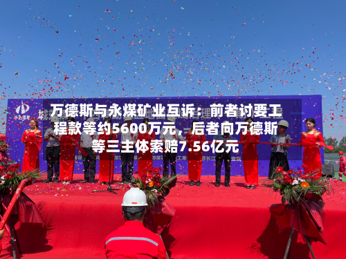万德斯与永煤矿业互诉:前者讨要工程款等约5600万元,后者向万德斯等三主体索赔7.56亿元