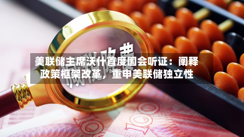 美联储主席沃什首度国会听证：阐释政策框架改革，重申美联储独立性-第2张图片