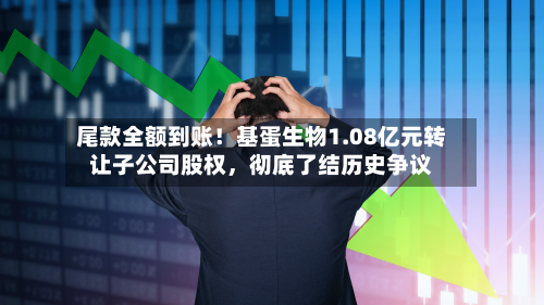 尾款全额到账！基蛋生物1.08亿元转让子公司股权，彻底了结历史争议-第2张图片