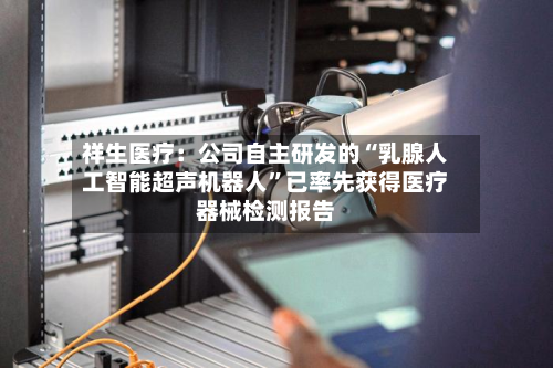 祥生医疗：公司自主研发的“乳腺人工智能超声机器人	”已率先获得医疗器械检测报告-第1张图片