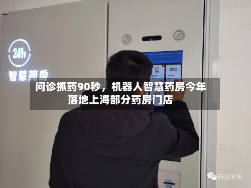 问诊抓药90秒	，机器人智慧药房今年落地上海部分药房门店-第3张图片