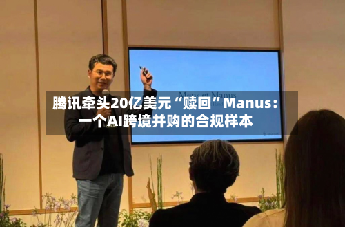 腾讯牵头20亿美元“赎回”Manus：一个AI跨境并购的合规样本-第3张图片