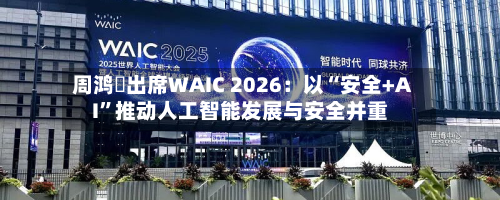 周鸿祎出席WAIC 2026：以“安全+AI”推动人工智能发展与安全并重-第3张图片