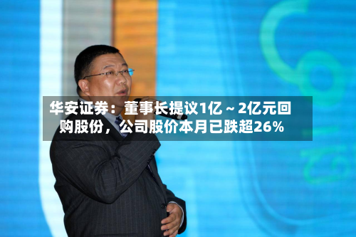 华安证券：董事长提议1亿～2亿元回购股份，公司股价本月已跌超26%-第1张图片