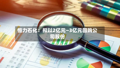 恒力石化：拟以2亿元—3亿元回购公司股份-第1张图片