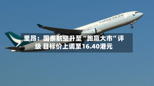 里昂：国泰航空升至“跑赢大市	”评级 目标价上调至16.40港元-第2张图片