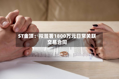 ST金顶：拟签署1800万元日常关联交易合同-第1张图片