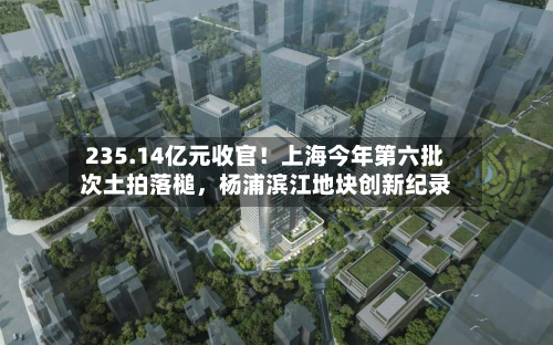 235.14亿元收官！上海今年第六批次土拍落槌，杨浦滨江地块创新纪录-第3张图片
