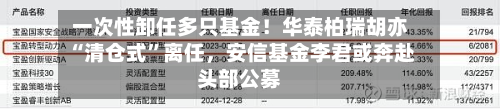 一次性卸任多只基金！华泰柏瑞胡亦“清仓式	”离任	，安信基金李君或奔赴头部公募-第2张图片