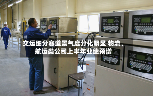 交运细分赛道景气度分化明显 物流、航运类公司上半年业绩预增-第2张图片