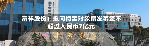 富祥股份:拟向特定对象增发募资不超过人民币7亿元-第1张图片