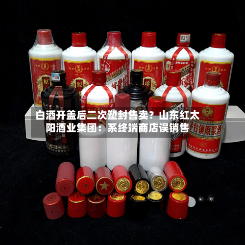 白酒开盖后二次塑封售卖？山东红太阳酒业集团：系终端商店误销售