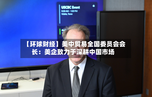 【环球财经】美中贸易全国委员会会长：美企致力于深耕中国市场