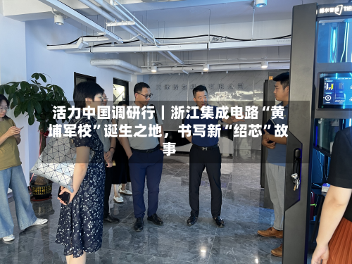 活力中国调研行｜浙江集成电路“黄埔军校”诞生之地，书写新“绍芯	”故事-第3张图片