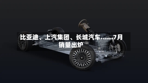 比亚迪、上汽集团、长城汽车......7月销量出炉