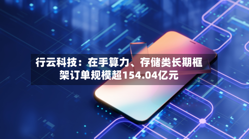 行云科技：在手算力、存储类长期框架订单规模超154.04亿元