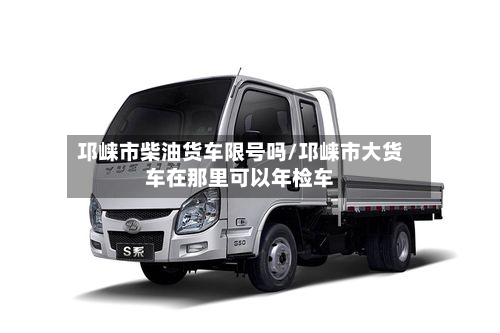 邛崃市柴油货车限号吗/邛崃市大货车在那里可以年检车