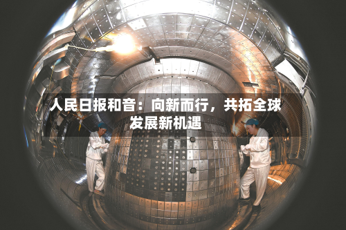人民日报和音：向新而行，共拓全球发展新机遇-第1张图片