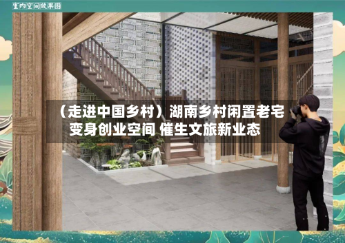 （走进中国乡村）湖南乡村闲置老宅变身创业空间 催生文旅新业态-第2张图片