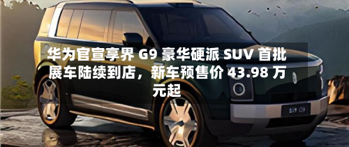 华为官宣享界 G9 豪华硬派 SUV 首批展车陆续到店，新车预售价 43.98 万元起