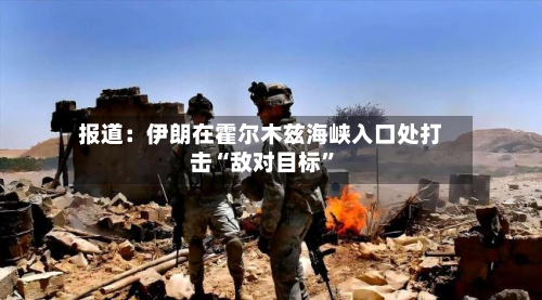 报道：伊朗在霍尔木兹海峡入口处打击“敌对目标”-第3张图片