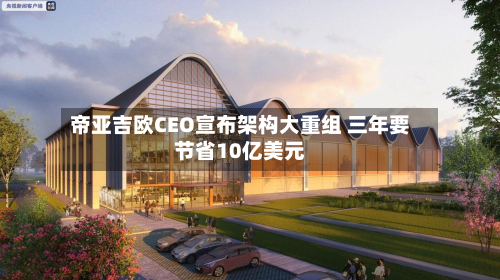 帝亚吉欧CEO宣布架构大重组 三年要节省10亿美元