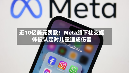 近10亿美元罚款!Meta旗下社交媒体被认定对儿童造成伤害-第1张图片