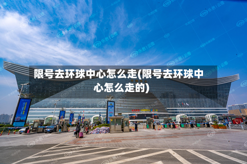 限号去环球中心怎么走(限号去环球中心怎么走的)