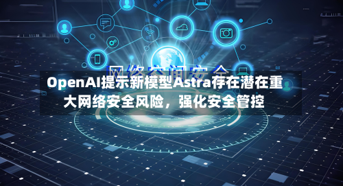 OpenAI提示新模型Astra存在潜在重大网络安全风险，强化安全管控-第1张图片