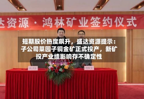 短期股价热度飙升，盛达资源提示：子公司菜园子铜金矿正式投产，新矿投产业绩影响存不确定性-第2张图片