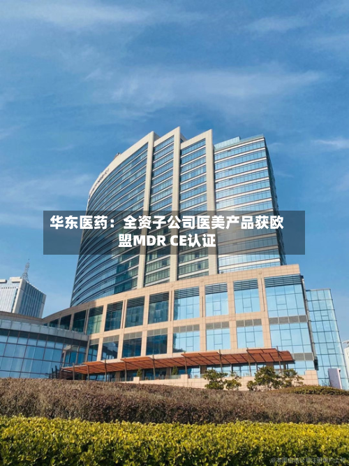 华东医药：全资子公司医美产品获欧盟MDR CE认证-第1张图片