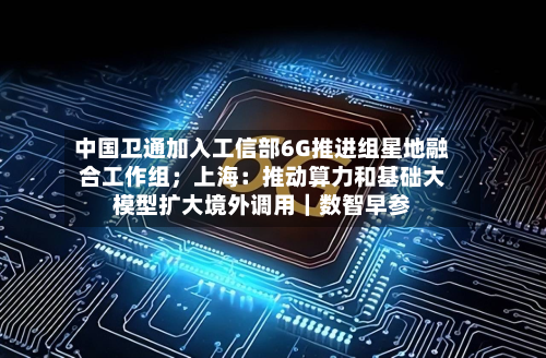 中国卫通加入工信部6G推进组星地融合工作组；上海：推动算力和基础大模型扩大境外调用｜数智早参