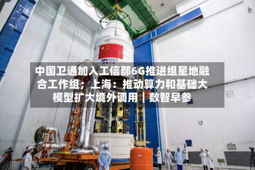 中国卫通加入工信部6G推进组星地融合工作组；上海：推动算力和基础大模型扩大境外调用｜数智早参-第3张图片