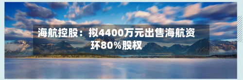 海航控股：拟4400万元出售海航资环80%股权