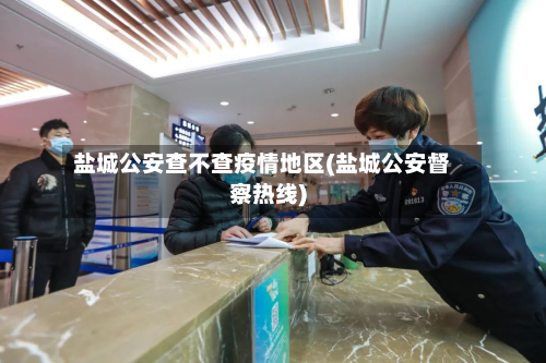 盐城公安查不查疫情地区(盐城公安督察热线)